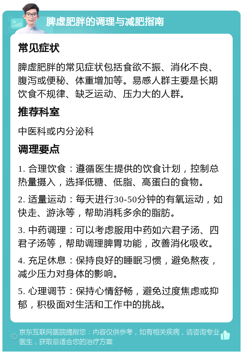 脾虚肥胖的调理与减肥指南 常见症状 脾虚肥胖的常见症状包括食欲不振、消化不良、腹泻或便秘、体重增加等。易感人群主要是长期饮食不规律、缺乏运动、压力大的人群。 推荐科室 中医科或内分泌科 调理要点 1. 合理饮食：遵循医生提供的饮食计划，控制总热量摄入，选择低糖、低脂、高蛋白的食物。 2. 适量运动：每天进行30-50分钟的有氧运动，如快走、游泳等，帮助消耗多余的脂肪。 3. 中药调理：可以考虑服用中药如六君子汤、四君子汤等，帮助调理脾胃功能，改善消化吸收。 4. 充足休息：保持良好的睡眠习惯，避免熬夜，减少压力对身体的影响。 5. 心理调节：保持心情舒畅，避免过度焦虑或抑郁，积极面对生活和工作中的挑战。