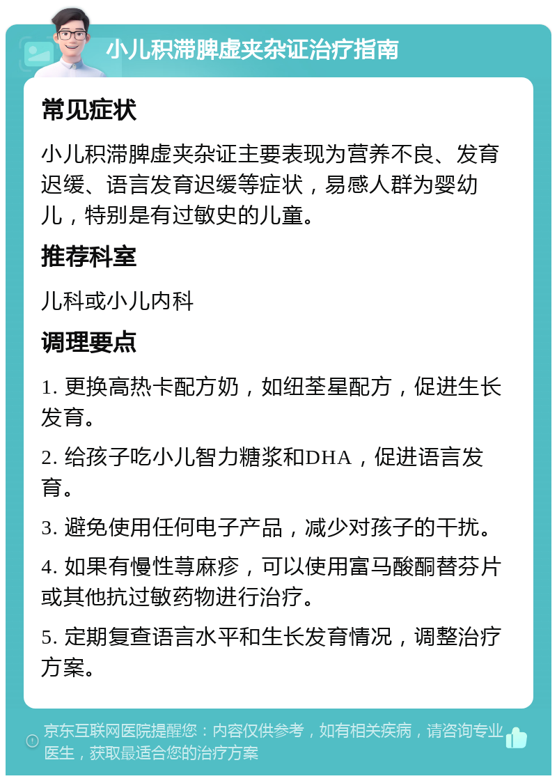 小儿积滞脾虚夹杂证治疗指南 常见症状 小儿积滞脾虚夹杂证主要表现为营养不良、发育迟缓、语言发育迟缓等症状，易感人群为婴幼儿，特别是有过敏史的儿童。 推荐科室 儿科或小儿内科 调理要点 1. 更换高热卡配方奶，如纽荃星配方，促进生长发育。 2. 给孩子吃小儿智力糖浆和DHA，促进语言发育。 3. 避免使用任何电子产品，减少对孩子的干扰。 4. 如果有慢性荨麻疹，可以使用富马酸酮替芬片或其他抗过敏药物进行治疗。 5. 定期复查语言水平和生长发育情况，调整治疗方案。