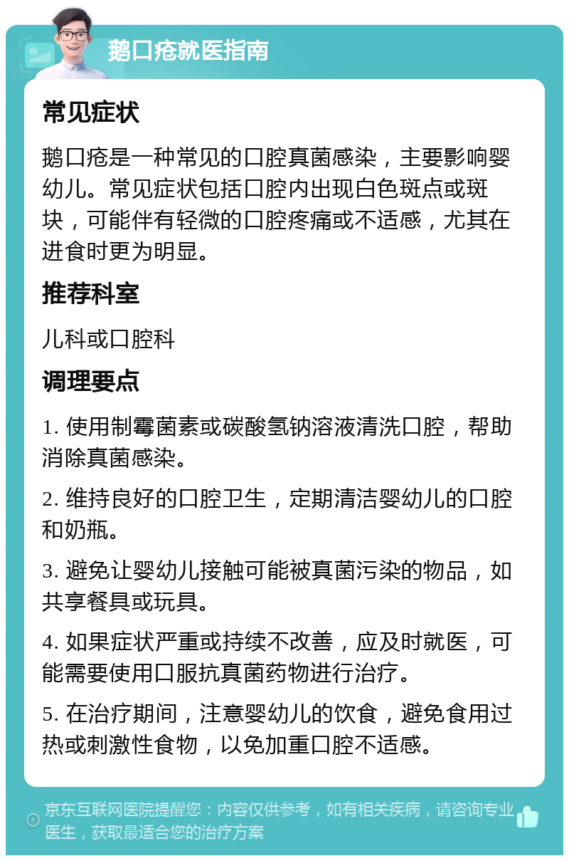 鹅口疮就医指南 常见症状 鹅口疮是一种常见的口腔真菌感染，主要影响婴幼儿。常见症状包括口腔内出现白色斑点或斑块，可能伴有轻微的口腔疼痛或不适感，尤其在进食时更为明显。 推荐科室 儿科或口腔科 调理要点 1. 使用制霉菌素或碳酸氢钠溶液清洗口腔，帮助消除真菌感染。 2. 维持良好的口腔卫生，定期清洁婴幼儿的口腔和奶瓶。 3. 避免让婴幼儿接触可能被真菌污染的物品，如共享餐具或玩具。 4. 如果症状严重或持续不改善，应及时就医，可能需要使用口服抗真菌药物进行治疗。 5. 在治疗期间，注意婴幼儿的饮食，避免食用过热或刺激性食物，以免加重口腔不适感。