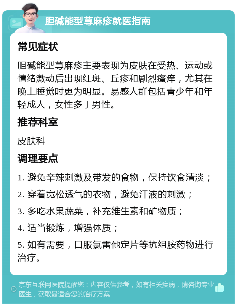 胆碱能型荨麻疹就医指南 常见症状 胆碱能型荨麻疹主要表现为皮肤在受热、运动或情绪激动后出现红斑、丘疹和剧烈瘙痒，尤其在晚上睡觉时更为明显。易感人群包括青少年和年轻成人，女性多于男性。 推荐科室 皮肤科 调理要点 1. 避免辛辣刺激及带发的食物，保持饮食清淡； 2. 穿着宽松透气的衣物，避免汗液的刺激； 3. 多吃水果蔬菜，补充维生素和矿物质； 4. 适当锻炼，增强体质； 5. 如有需要，口服氯雷他定片等抗组胺药物进行治疗。