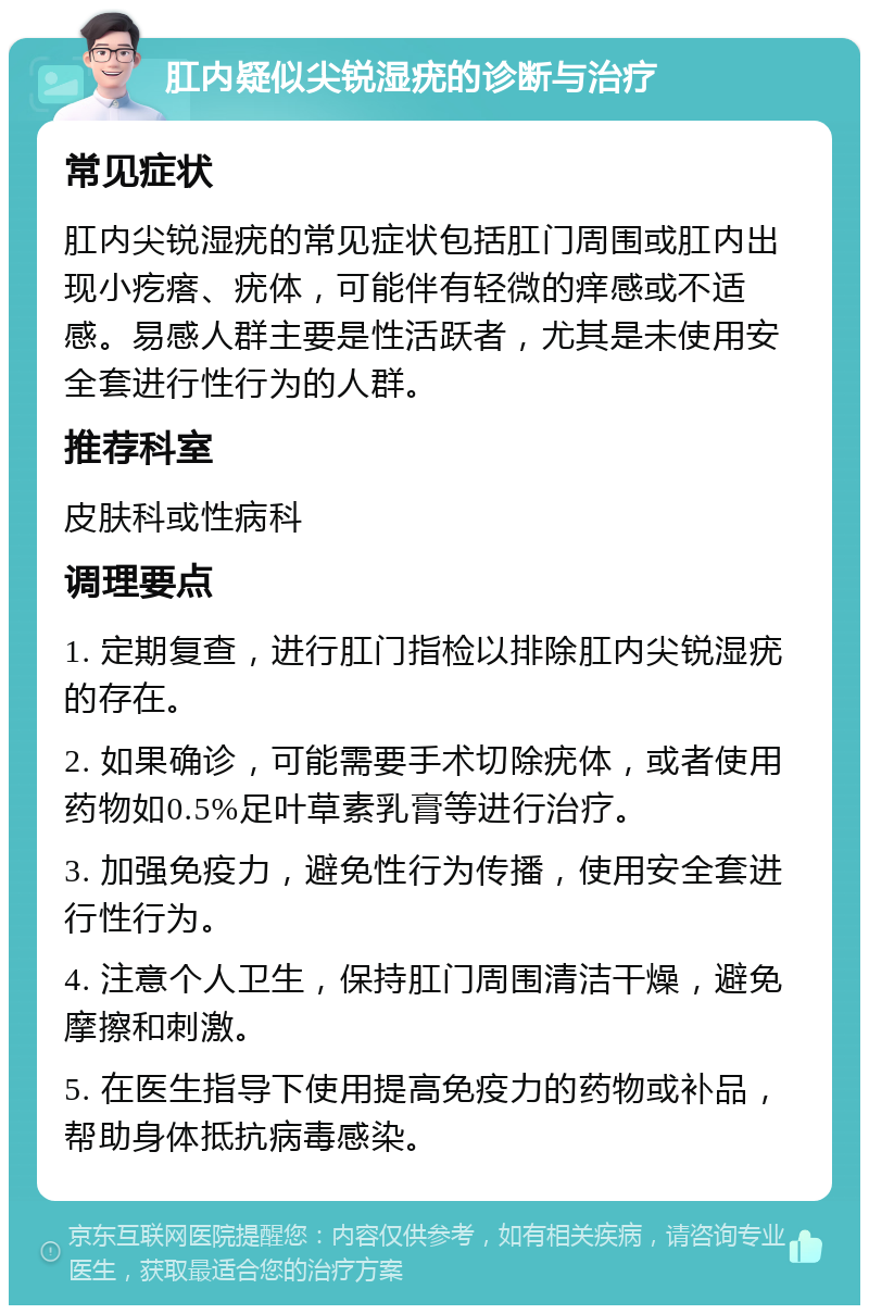 肛内疑似尖锐湿疣的诊断与治疗 常见症状 肛内尖锐湿疣的常见症状包括肛门周围或肛内出现小疙瘩、疣体，可能伴有轻微的痒感或不适感。易感人群主要是性活跃者，尤其是未使用安全套进行性行为的人群。 推荐科室 皮肤科或性病科 调理要点 1. 定期复查，进行肛门指检以排除肛内尖锐湿疣的存在。 2. 如果确诊，可能需要手术切除疣体，或者使用药物如0.5%足叶草素乳膏等进行治疗。 3. 加强免疫力，避免性行为传播，使用安全套进行性行为。 4. 注意个人卫生，保持肛门周围清洁干燥，避免摩擦和刺激。 5. 在医生指导下使用提高免疫力的药物或补品，帮助身体抵抗病毒感染。