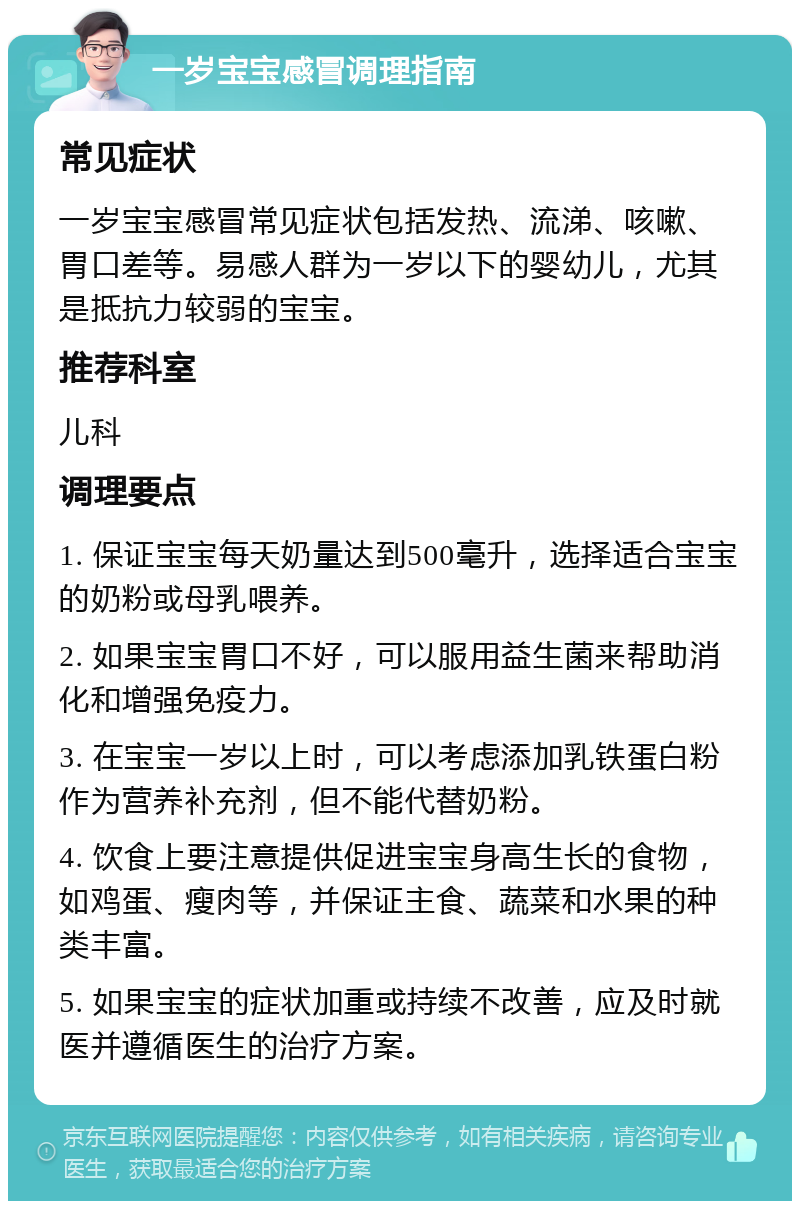 一岁宝宝感冒调理指南 常见症状 一岁宝宝感冒常见症状包括发热、流涕、咳嗽、胃口差等。易感人群为一岁以下的婴幼儿，尤其是抵抗力较弱的宝宝。 推荐科室 儿科 调理要点 1. 保证宝宝每天奶量达到500毫升，选择适合宝宝的奶粉或母乳喂养。 2. 如果宝宝胃口不好，可以服用益生菌来帮助消化和增强免疫力。 3. 在宝宝一岁以上时，可以考虑添加乳铁蛋白粉作为营养补充剂，但不能代替奶粉。 4. 饮食上要注意提供促进宝宝身高生长的食物，如鸡蛋、瘦肉等，并保证主食、蔬菜和水果的种类丰富。 5. 如果宝宝的症状加重或持续不改善，应及时就医并遵循医生的治疗方案。