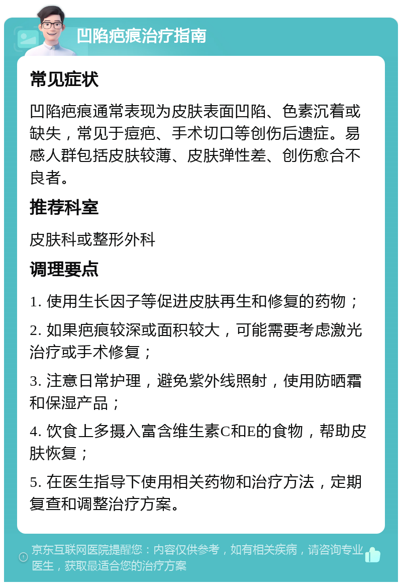 凹陷疤痕治疗指南 常见症状 凹陷疤痕通常表现为皮肤表面凹陷、色素沉着或缺失，常见于痘疤、手术切口等创伤后遗症。易感人群包括皮肤较薄、皮肤弹性差、创伤愈合不良者。 推荐科室 皮肤科或整形外科 调理要点 1. 使用生长因子等促进皮肤再生和修复的药物； 2. 如果疤痕较深或面积较大，可能需要考虑激光治疗或手术修复； 3. 注意日常护理，避免紫外线照射，使用防晒霜和保湿产品； 4. 饮食上多摄入富含维生素C和E的食物，帮助皮肤恢复； 5. 在医生指导下使用相关药物和治疗方法，定期复查和调整治疗方案。