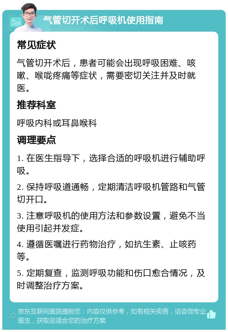 气管切开术后呼吸机使用指南 常见症状 气管切开术后，患者可能会出现呼吸困难、咳嗽、喉咙疼痛等症状，需要密切关注并及时就医。 推荐科室 呼吸内科或耳鼻喉科 调理要点 1. 在医生指导下，选择合适的呼吸机进行辅助呼吸。 2. 保持呼吸道通畅，定期清洁呼吸机管路和气管切开口。 3. 注意呼吸机的使用方法和参数设置，避免不当使用引起并发症。 4. 遵循医嘱进行药物治疗，如抗生素、止咳药等。 5. 定期复查，监测呼吸功能和伤口愈合情况，及时调整治疗方案。