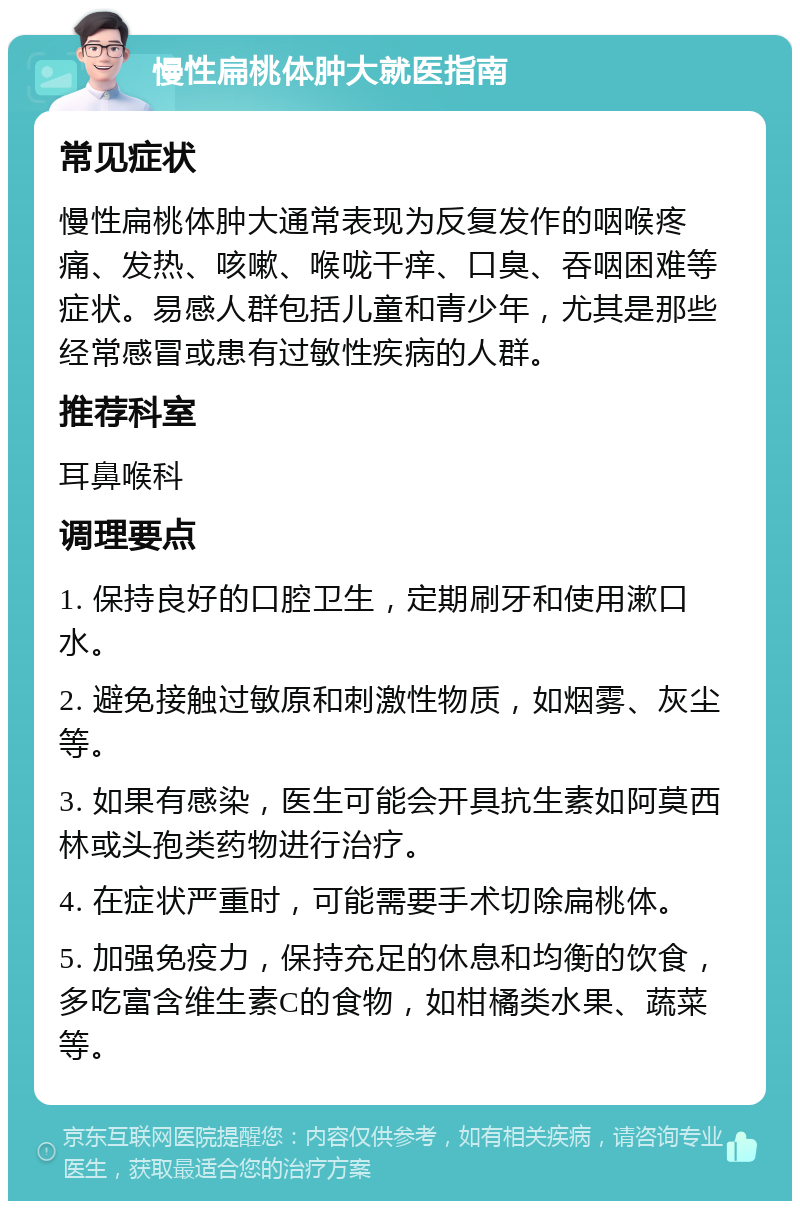 慢性扁桃体肿大就医指南 常见症状 慢性扁桃体肿大通常表现为反复发作的咽喉疼痛、发热、咳嗽、喉咙干痒、口臭、吞咽困难等症状。易感人群包括儿童和青少年，尤其是那些经常感冒或患有过敏性疾病的人群。 推荐科室 耳鼻喉科 调理要点 1. 保持良好的口腔卫生，定期刷牙和使用漱口水。 2. 避免接触过敏原和刺激性物质，如烟雾、灰尘等。 3. 如果有感染，医生可能会开具抗生素如阿莫西林或头孢类药物进行治疗。 4. 在症状严重时，可能需要手术切除扁桃体。 5. 加强免疫力，保持充足的休息和均衡的饮食，多吃富含维生素C的食物，如柑橘类水果、蔬菜等。