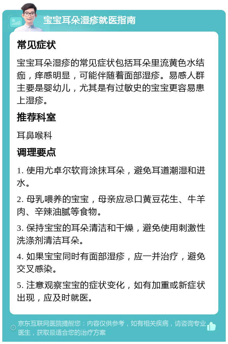 宝宝耳朵湿疹就医指南 常见症状 宝宝耳朵湿疹的常见症状包括耳朵里流黄色水结痂，痒感明显，可能伴随着面部湿疹。易感人群主要是婴幼儿，尤其是有过敏史的宝宝更容易患上湿疹。 推荐科室 耳鼻喉科 调理要点 1. 使用尤卓尔软膏涂抹耳朵，避免耳道潮湿和进水。 2. 母乳喂养的宝宝，母亲应忌口黄豆花生、牛羊肉、辛辣油腻等食物。 3. 保持宝宝的耳朵清洁和干燥，避免使用刺激性洗涤剂清洁耳朵。 4. 如果宝宝同时有面部湿疹，应一并治疗，避免交叉感染。 5. 注意观察宝宝的症状变化，如有加重或新症状出现，应及时就医。