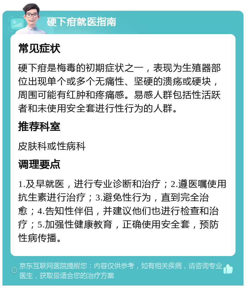 硬下疳就医指南 常见症状 硬下疳是梅毒的初期症状之一，表现为生殖器部位出现单个或多个无痛性、坚硬的溃疡或硬块，周围可能有红肿和疼痛感。易感人群包括性活跃者和未使用安全套进行性行为的人群。 推荐科室 皮肤科或性病科 调理要点 1.及早就医，进行专业诊断和治疗；2.遵医嘱使用抗生素进行治疗；3.避免性行为，直到完全治愈；4.告知性伴侣，并建议他们也进行检查和治疗；5.加强性健康教育，正确使用安全套，预防性病传播。