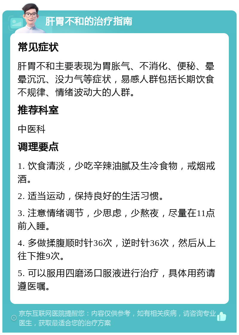 肝胃不和的治疗指南 常见症状 肝胃不和主要表现为胃胀气、不消化、便秘、晕晕沉沉、没力气等症状，易感人群包括长期饮食不规律、情绪波动大的人群。 推荐科室 中医科 调理要点 1. 饮食清淡，少吃辛辣油腻及生冷食物，戒烟戒酒。 2. 适当运动，保持良好的生活习惯。 3. 注意情绪调节，少思虑，少熬夜，尽量在11点前入睡。 4. 多做揉腹顺时针36次，逆时针36次，然后从上往下推9次。 5. 可以服用四磨汤口服液进行治疗，具体用药请遵医嘱。