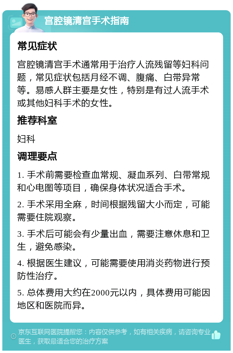 宫腔镜清宫手术指南 常见症状 宫腔镜清宫手术通常用于治疗人流残留等妇科问题，常见症状包括月经不调、腹痛、白带异常等。易感人群主要是女性，特别是有过人流手术或其他妇科手术的女性。 推荐科室 妇科 调理要点 1. 手术前需要检查血常规、凝血系列、白带常规和心电图等项目，确保身体状况适合手术。 2. 手术采用全麻，时间根据残留大小而定，可能需要住院观察。 3. 手术后可能会有少量出血，需要注意休息和卫生，避免感染。 4. 根据医生建议，可能需要使用消炎药物进行预防性治疗。 5. 总体费用大约在2000元以内，具体费用可能因地区和医院而异。