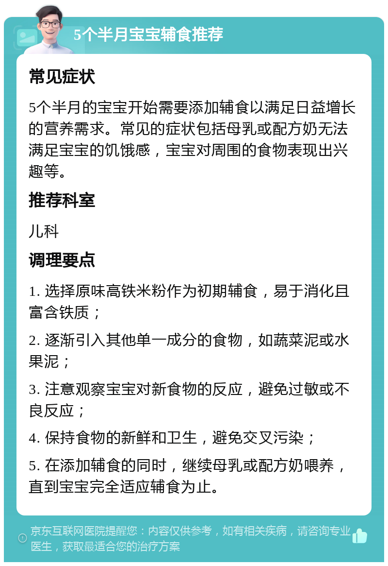 5个半月宝宝辅食推荐 常见症状 5个半月的宝宝开始需要添加辅食以满足日益增长的营养需求。常见的症状包括母乳或配方奶无法满足宝宝的饥饿感，宝宝对周围的食物表现出兴趣等。 推荐科室 儿科 调理要点 1. 选择原味高铁米粉作为初期辅食，易于消化且富含铁质； 2. 逐渐引入其他单一成分的食物，如蔬菜泥或水果泥； 3. 注意观察宝宝对新食物的反应，避免过敏或不良反应； 4. 保持食物的新鲜和卫生，避免交叉污染； 5. 在添加辅食的同时，继续母乳或配方奶喂养，直到宝宝完全适应辅食为止。