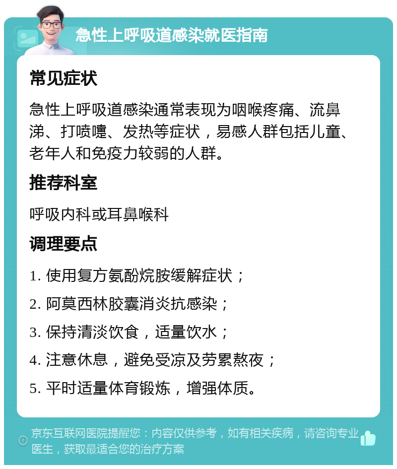 急性上呼吸道感染就医指南 常见症状 急性上呼吸道感染通常表现为咽喉疼痛、流鼻涕、打喷嚏、发热等症状，易感人群包括儿童、老年人和免疫力较弱的人群。 推荐科室 呼吸内科或耳鼻喉科 调理要点 1. 使用复方氨酚烷胺缓解症状； 2. 阿莫西林胶囊消炎抗感染； 3. 保持清淡饮食，适量饮水； 4. 注意休息，避免受凉及劳累熬夜； 5. 平时适量体育锻炼，增强体质。