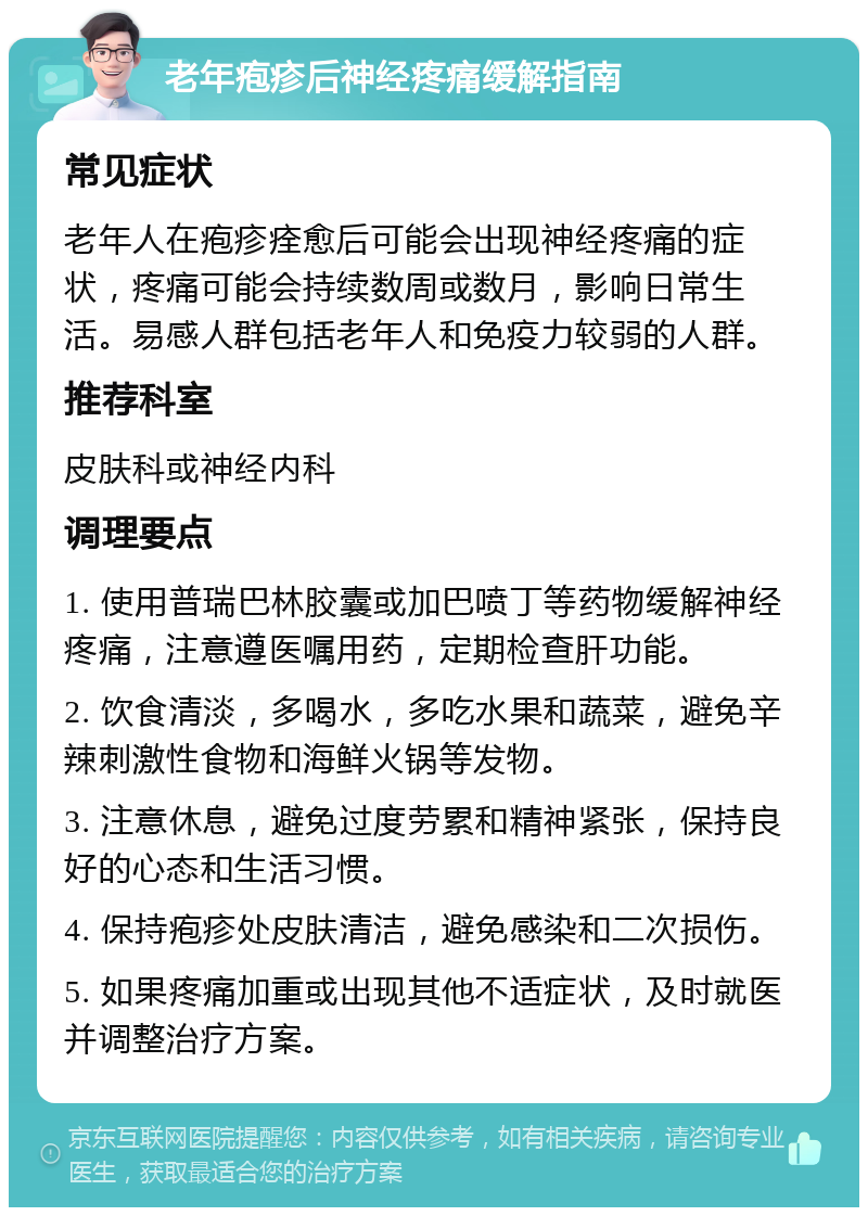 老年疱疹后神经疼痛缓解指南 常见症状 老年人在疱疹痊愈后可能会出现神经疼痛的症状，疼痛可能会持续数周或数月，影响日常生活。易感人群包括老年人和免疫力较弱的人群。 推荐科室 皮肤科或神经内科 调理要点 1. 使用普瑞巴林胶囊或加巴喷丁等药物缓解神经疼痛，注意遵医嘱用药，定期检查肝功能。 2. 饮食清淡，多喝水，多吃水果和蔬菜，避免辛辣刺激性食物和海鲜火锅等发物。 3. 注意休息，避免过度劳累和精神紧张，保持良好的心态和生活习惯。 4. 保持疱疹处皮肤清洁，避免感染和二次损伤。 5. 如果疼痛加重或出现其他不适症状，及时就医并调整治疗方案。