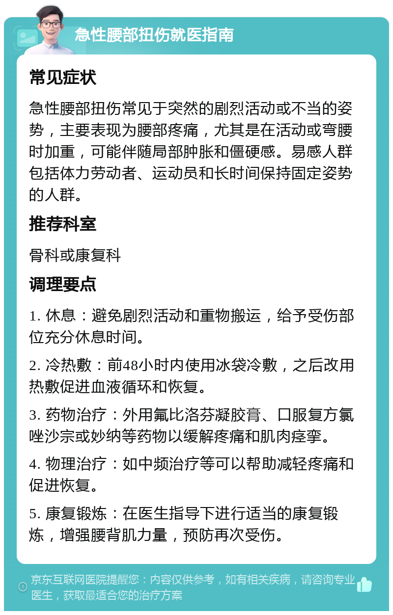 急性腰部扭伤就医指南 常见症状 急性腰部扭伤常见于突然的剧烈活动或不当的姿势，主要表现为腰部疼痛，尤其是在活动或弯腰时加重，可能伴随局部肿胀和僵硬感。易感人群包括体力劳动者、运动员和长时间保持固定姿势的人群。 推荐科室 骨科或康复科 调理要点 1. 休息：避免剧烈活动和重物搬运，给予受伤部位充分休息时间。 2. 冷热敷：前48小时内使用冰袋冷敷，之后改用热敷促进血液循环和恢复。 3. 药物治疗：外用氟比洛芬凝胶膏、口服复方氯唑沙宗或妙纳等药物以缓解疼痛和肌肉痉挛。 4. 物理治疗：如中频治疗等可以帮助减轻疼痛和促进恢复。 5. 康复锻炼：在医生指导下进行适当的康复锻炼，增强腰背肌力量，预防再次受伤。