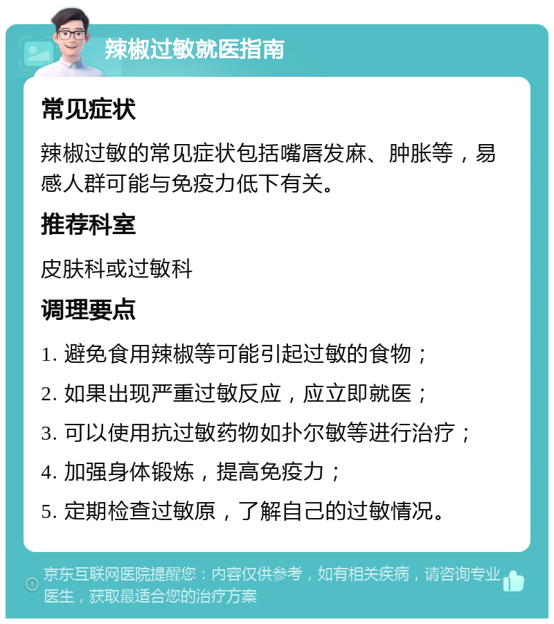 辣椒过敏就医指南 常见症状 辣椒过敏的常见症状包括嘴唇发麻、肿胀等，易感人群可能与免疫力低下有关。 推荐科室 皮肤科或过敏科 调理要点 1. 避免食用辣椒等可能引起过敏的食物； 2. 如果出现严重过敏反应，应立即就医； 3. 可以使用抗过敏药物如扑尔敏等进行治疗； 4. 加强身体锻炼，提高免疫力； 5. 定期检查过敏原，了解自己的过敏情况。