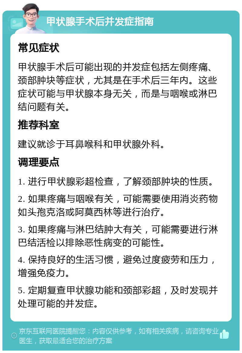 甲状腺手术后并发症指南 常见症状 甲状腺手术后可能出现的并发症包括左侧疼痛、颈部肿块等症状，尤其是在手术后三年内。这些症状可能与甲状腺本身无关，而是与咽喉或淋巴结问题有关。 推荐科室 建议就诊于耳鼻喉科和甲状腺外科。 调理要点 1. 进行甲状腺彩超检查，了解颈部肿块的性质。 2. 如果疼痛与咽喉有关，可能需要使用消炎药物如头孢克洛或阿莫西林等进行治疗。 3. 如果疼痛与淋巴结肿大有关，可能需要进行淋巴结活检以排除恶性病变的可能性。 4. 保持良好的生活习惯，避免过度疲劳和压力，增强免疫力。 5. 定期复查甲状腺功能和颈部彩超，及时发现并处理可能的并发症。