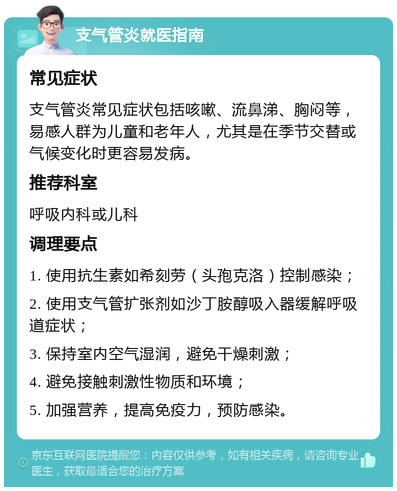 支气管炎就医指南 常见症状 支气管炎常见症状包括咳嗽、流鼻涕、胸闷等，易感人群为儿童和老年人，尤其是在季节交替或气候变化时更容易发病。 推荐科室 呼吸内科或儿科 调理要点 1. 使用抗生素如希刻劳（头孢克洛）控制感染； 2. 使用支气管扩张剂如沙丁胺醇吸入器缓解呼吸道症状； 3. 保持室内空气湿润，避免干燥刺激； 4. 避免接触刺激性物质和环境； 5. 加强营养，提高免疫力，预防感染。