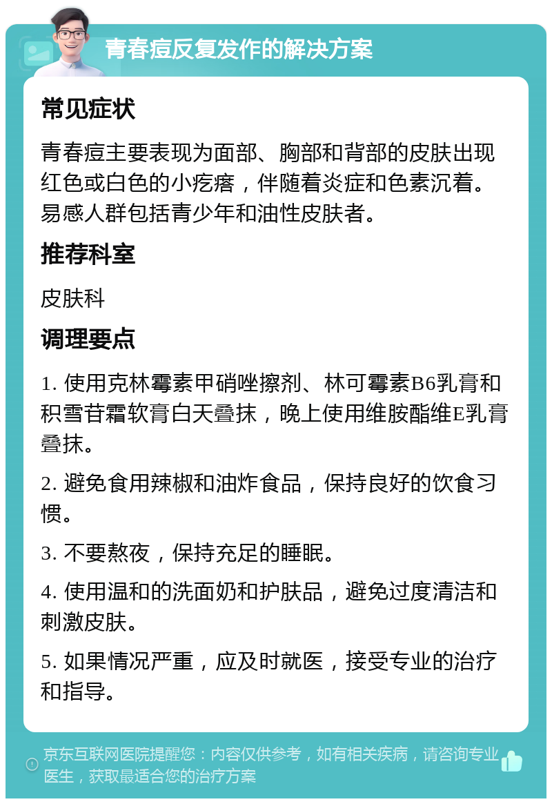 青春痘反复发作的解决方案 常见症状 青春痘主要表现为面部、胸部和背部的皮肤出现红色或白色的小疙瘩，伴随着炎症和色素沉着。易感人群包括青少年和油性皮肤者。 推荐科室 皮肤科 调理要点 1. 使用克林霉素甲硝唑擦剂、林可霉素B6乳膏和积雪苷霜软膏白天叠抹，晚上使用维胺酯维E乳膏叠抹。 2. 避免食用辣椒和油炸食品，保持良好的饮食习惯。 3. 不要熬夜，保持充足的睡眠。 4. 使用温和的洗面奶和护肤品，避免过度清洁和刺激皮肤。 5. 如果情况严重，应及时就医，接受专业的治疗和指导。