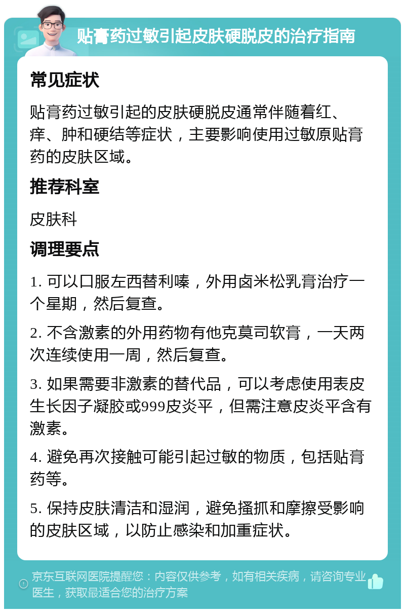 贴膏药过敏引起皮肤硬脱皮的治疗指南 常见症状 贴膏药过敏引起的皮肤硬脱皮通常伴随着红、痒、肿和硬结等症状，主要影响使用过敏原贴膏药的皮肤区域。 推荐科室 皮肤科 调理要点 1. 可以口服左西替利嗪，外用卤米松乳膏治疗一个星期，然后复查。 2. 不含激素的外用药物有他克莫司软膏，一天两次连续使用一周，然后复查。 3. 如果需要非激素的替代品，可以考虑使用表皮生长因子凝胶或999皮炎平，但需注意皮炎平含有激素。 4. 避免再次接触可能引起过敏的物质，包括贴膏药等。 5. 保持皮肤清洁和湿润，避免搔抓和摩擦受影响的皮肤区域，以防止感染和加重症状。