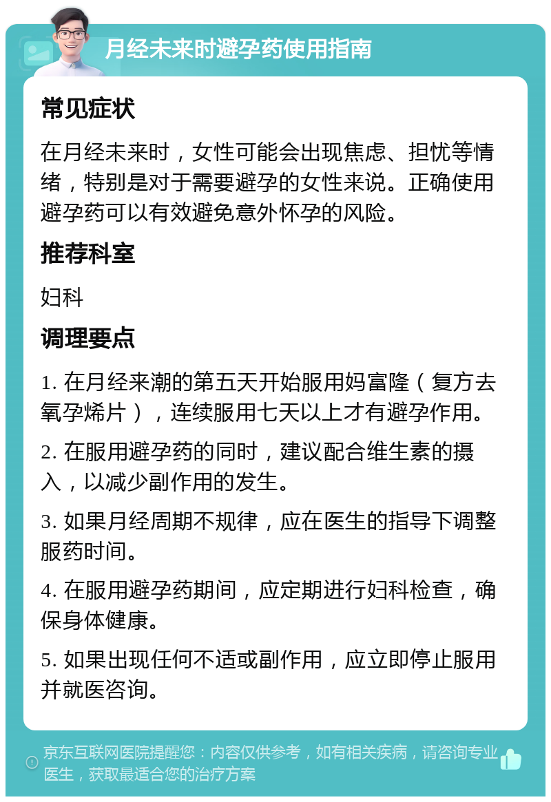 月经未来时避孕药使用指南 常见症状 在月经未来时，女性可能会出现焦虑、担忧等情绪，特别是对于需要避孕的女性来说。正确使用避孕药可以有效避免意外怀孕的风险。 推荐科室 妇科 调理要点 1. 在月经来潮的第五天开始服用妈富隆（复方去氧孕烯片），连续服用七天以上才有避孕作用。 2. 在服用避孕药的同时，建议配合维生素的摄入，以减少副作用的发生。 3. 如果月经周期不规律，应在医生的指导下调整服药时间。 4. 在服用避孕药期间，应定期进行妇科检查，确保身体健康。 5. 如果出现任何不适或副作用，应立即停止服用并就医咨询。