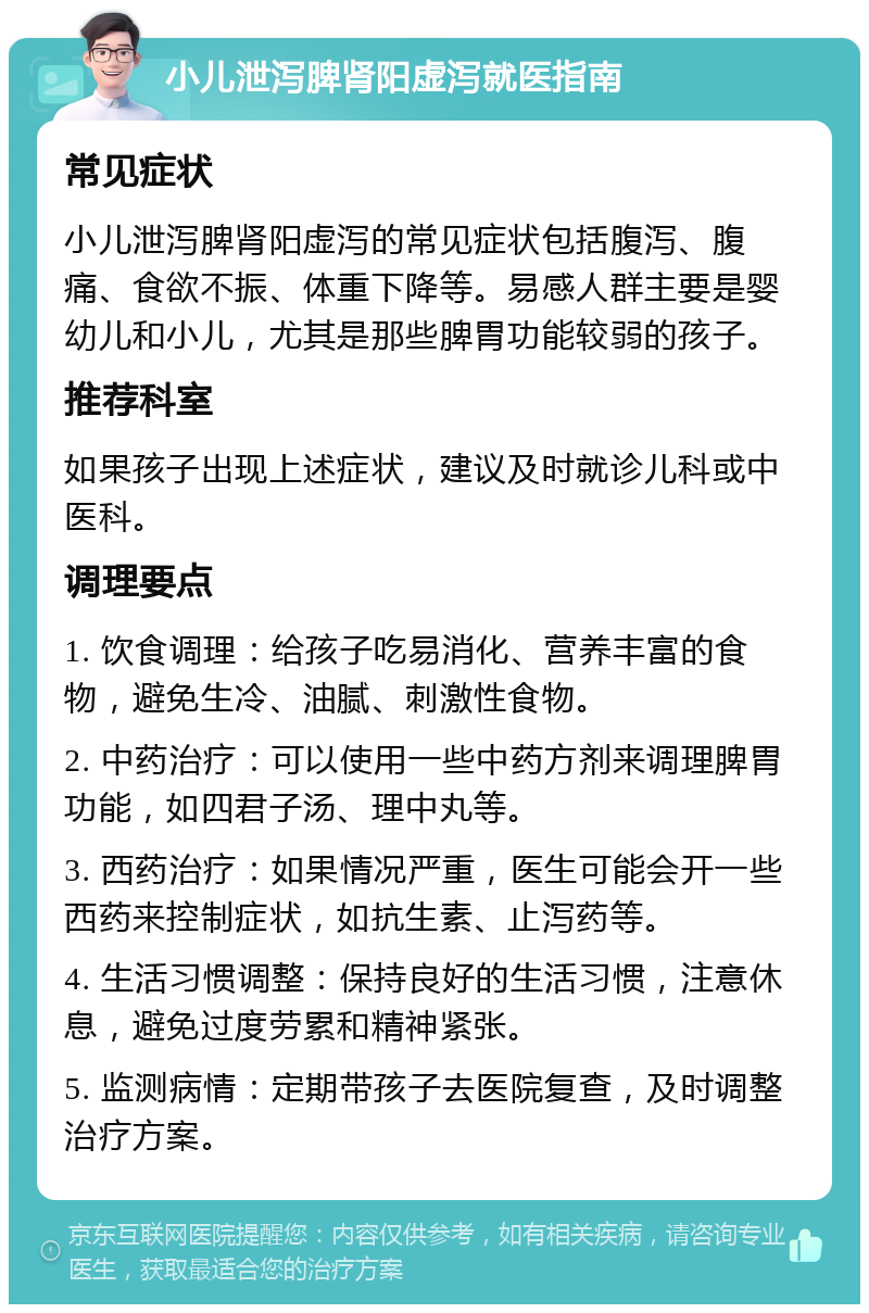 小儿泄泻脾肾阳虚泻就医指南 常见症状 小儿泄泻脾肾阳虚泻的常见症状包括腹泻、腹痛、食欲不振、体重下降等。易感人群主要是婴幼儿和小儿，尤其是那些脾胃功能较弱的孩子。 推荐科室 如果孩子出现上述症状，建议及时就诊儿科或中医科。 调理要点 1. 饮食调理：给孩子吃易消化、营养丰富的食物，避免生冷、油腻、刺激性食物。 2. 中药治疗：可以使用一些中药方剂来调理脾胃功能，如四君子汤、理中丸等。 3. 西药治疗：如果情况严重，医生可能会开一些西药来控制症状，如抗生素、止泻药等。 4. 生活习惯调整：保持良好的生活习惯，注意休息，避免过度劳累和精神紧张。 5. 监测病情：定期带孩子去医院复查，及时调整治疗方案。