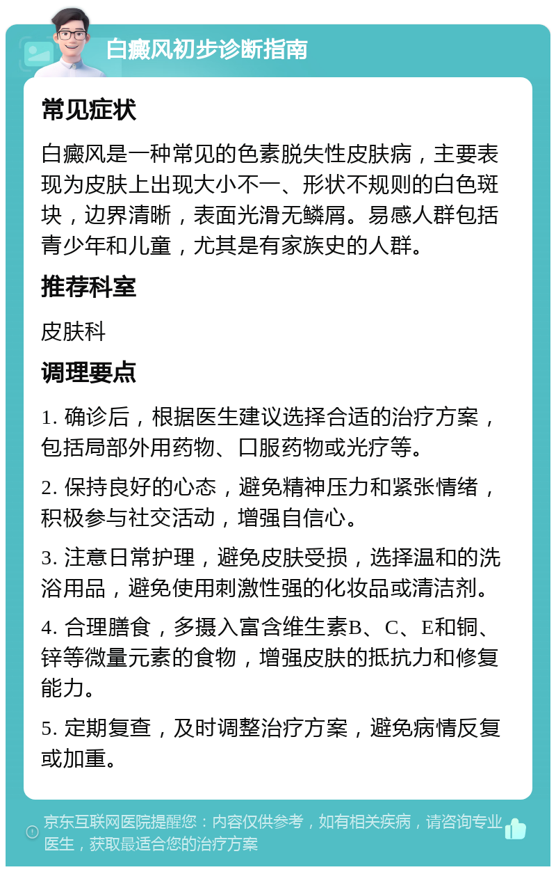 白癜风初步诊断指南 常见症状 白癜风是一种常见的色素脱失性皮肤病，主要表现为皮肤上出现大小不一、形状不规则的白色斑块，边界清晰，表面光滑无鳞屑。易感人群包括青少年和儿童，尤其是有家族史的人群。 推荐科室 皮肤科 调理要点 1. 确诊后，根据医生建议选择合适的治疗方案，包括局部外用药物、口服药物或光疗等。 2. 保持良好的心态，避免精神压力和紧张情绪，积极参与社交活动，增强自信心。 3. 注意日常护理，避免皮肤受损，选择温和的洗浴用品，避免使用刺激性强的化妆品或清洁剂。 4. 合理膳食，多摄入富含维生素B、C、E和铜、锌等微量元素的食物，增强皮肤的抵抗力和修复能力。 5. 定期复查，及时调整治疗方案，避免病情反复或加重。