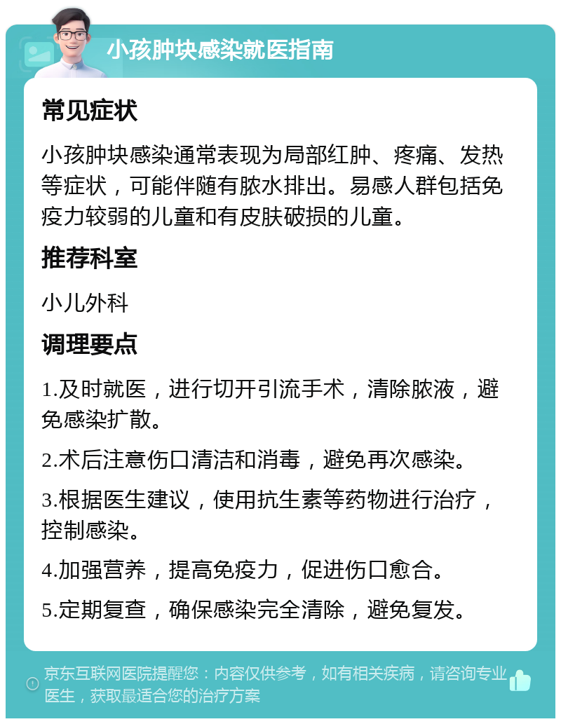 小孩肿块感染就医指南 常见症状 小孩肿块感染通常表现为局部红肿、疼痛、发热等症状，可能伴随有脓水排出。易感人群包括免疫力较弱的儿童和有皮肤破损的儿童。 推荐科室 小儿外科 调理要点 1.及时就医，进行切开引流手术，清除脓液，避免感染扩散。 2.术后注意伤口清洁和消毒，避免再次感染。 3.根据医生建议，使用抗生素等药物进行治疗，控制感染。 4.加强营养，提高免疫力，促进伤口愈合。 5.定期复查，确保感染完全清除，避免复发。