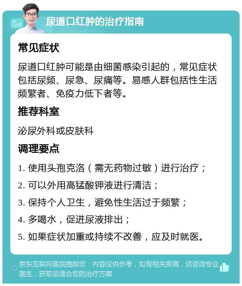 尿道口红肿的治疗指南 常见症状 尿道口红肿可能是由细菌感染引起的，常见症状包括尿频、尿急、尿痛等。易感人群包括性生活频繁者、免疫力低下者等。 推荐科室 泌尿外科或皮肤科 调理要点 1. 使用头孢克洛（需无药物过敏）进行治疗； 2. 可以外用高猛酸钾液进行清洁； 3. 保持个人卫生，避免性生活过于频繁； 4. 多喝水，促进尿液排出； 5. 如果症状加重或持续不改善，应及时就医。