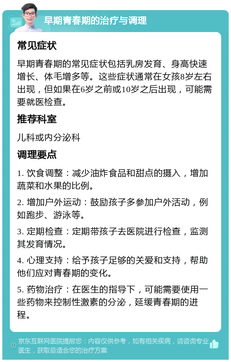 早期青春期的治疗与调理 常见症状 早期青春期的常见症状包括乳房发育、身高快速增长、体毛增多等。这些症状通常在女孩8岁左右出现，但如果在6岁之前或10岁之后出现，可能需要就医检查。 推荐科室 儿科或内分泌科 调理要点 1. 饮食调整：减少油炸食品和甜点的摄入，增加蔬菜和水果的比例。 2. 增加户外运动：鼓励孩子多参加户外活动，例如跑步、游泳等。 3. 定期检查：定期带孩子去医院进行检查，监测其发育情况。 4. 心理支持：给予孩子足够的关爱和支持，帮助他们应对青春期的变化。 5. 药物治疗：在医生的指导下，可能需要使用一些药物来控制性激素的分泌，延缓青春期的进程。