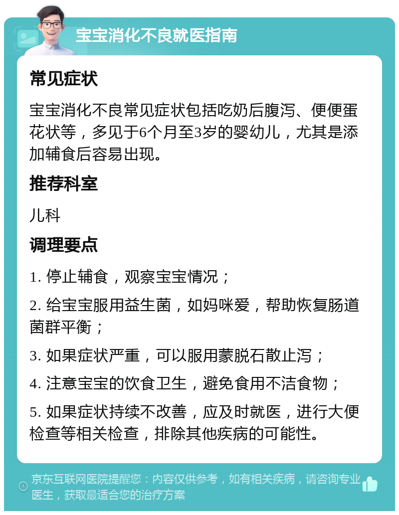 宝宝消化不良就医指南 常见症状 宝宝消化不良常见症状包括吃奶后腹泻、便便蛋花状等，多见于6个月至3岁的婴幼儿，尤其是添加辅食后容易出现。 推荐科室 儿科 调理要点 1. 停止辅食，观察宝宝情况； 2. 给宝宝服用益生菌，如妈咪爱，帮助恢复肠道菌群平衡； 3. 如果症状严重，可以服用蒙脱石散止泻； 4. 注意宝宝的饮食卫生，避免食用不洁食物； 5. 如果症状持续不改善，应及时就医，进行大便检查等相关检查，排除其他疾病的可能性。