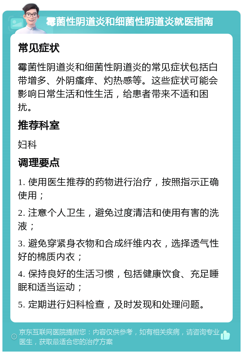 霉菌性阴道炎和细菌性阴道炎就医指南 常见症状 霉菌性阴道炎和细菌性阴道炎的常见症状包括白带增多、外阴瘙痒、灼热感等。这些症状可能会影响日常生活和性生活，给患者带来不适和困扰。 推荐科室 妇科 调理要点 1. 使用医生推荐的药物进行治疗，按照指示正确使用； 2. 注意个人卫生，避免过度清洁和使用有害的洗液； 3. 避免穿紧身衣物和合成纤维内衣，选择透气性好的棉质内衣； 4. 保持良好的生活习惯，包括健康饮食、充足睡眠和适当运动； 5. 定期进行妇科检查，及时发现和处理问题。