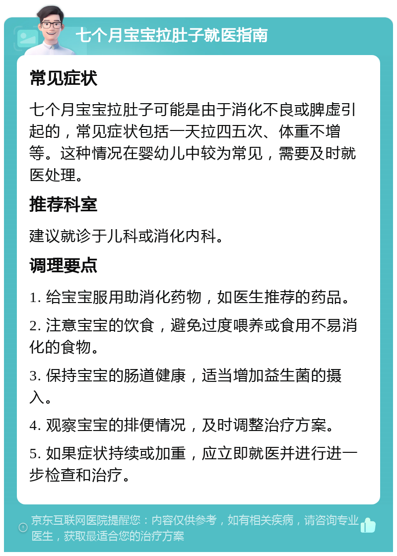 七个月宝宝拉肚子就医指南 常见症状 七个月宝宝拉肚子可能是由于消化不良或脾虚引起的，常见症状包括一天拉四五次、体重不增等。这种情况在婴幼儿中较为常见，需要及时就医处理。 推荐科室 建议就诊于儿科或消化内科。 调理要点 1. 给宝宝服用助消化药物，如医生推荐的药品。 2. 注意宝宝的饮食，避免过度喂养或食用不易消化的食物。 3. 保持宝宝的肠道健康，适当增加益生菌的摄入。 4. 观察宝宝的排便情况，及时调整治疗方案。 5. 如果症状持续或加重，应立即就医并进行进一步检查和治疗。