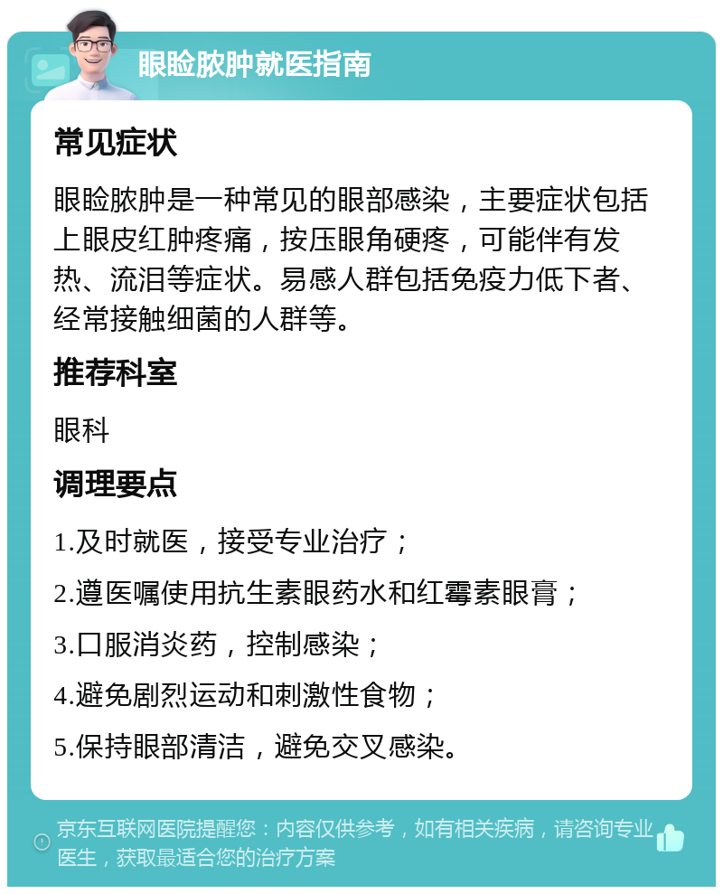 眼睑脓肿就医指南 常见症状 眼睑脓肿是一种常见的眼部感染，主要症状包括上眼皮红肿疼痛，按压眼角硬疼，可能伴有发热、流泪等症状。易感人群包括免疫力低下者、经常接触细菌的人群等。 推荐科室 眼科 调理要点 1.及时就医，接受专业治疗； 2.遵医嘱使用抗生素眼药水和红霉素眼膏； 3.口服消炎药，控制感染； 4.避免剧烈运动和刺激性食物； 5.保持眼部清洁，避免交叉感染。