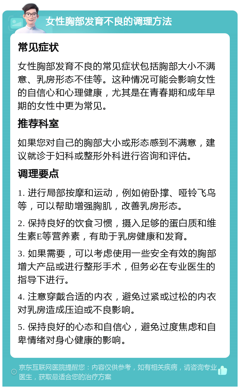 女性胸部发育不良的调理方法 常见症状 女性胸部发育不良的常见症状包括胸部大小不满意、乳房形态不佳等。这种情况可能会影响女性的自信心和心理健康，尤其是在青春期和成年早期的女性中更为常见。 推荐科室 如果您对自己的胸部大小或形态感到不满意，建议就诊于妇科或整形外科进行咨询和评估。 调理要点 1. 进行局部按摩和运动，例如俯卧撑、哑铃飞鸟等，可以帮助增强胸肌，改善乳房形态。 2. 保持良好的饮食习惯，摄入足够的蛋白质和维生素E等营养素，有助于乳房健康和发育。 3. 如果需要，可以考虑使用一些安全有效的胸部增大产品或进行整形手术，但务必在专业医生的指导下进行。 4. 注意穿戴合适的内衣，避免过紧或过松的内衣对乳房造成压迫或不良影响。 5. 保持良好的心态和自信心，避免过度焦虑和自卑情绪对身心健康的影响。