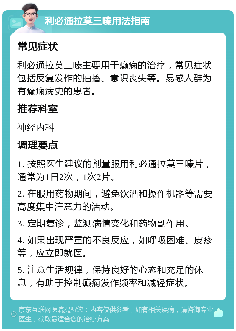 利必通拉莫三嗪用法指南 常见症状 利必通拉莫三嗪主要用于癫痫的治疗，常见症状包括反复发作的抽搐、意识丧失等。易感人群为有癫痫病史的患者。 推荐科室 神经内科 调理要点 1. 按照医生建议的剂量服用利必通拉莫三嗪片，通常为1日2次，1次2片。 2. 在服用药物期间，避免饮酒和操作机器等需要高度集中注意力的活动。 3. 定期复诊，监测病情变化和药物副作用。 4. 如果出现严重的不良反应，如呼吸困难、皮疹等，应立即就医。 5. 注意生活规律，保持良好的心态和充足的休息，有助于控制癫痫发作频率和减轻症状。