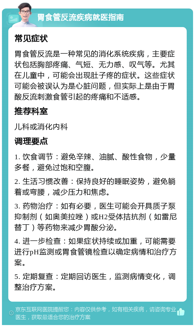 胃食管反流疾病就医指南 常见症状 胃食管反流是一种常见的消化系统疾病，主要症状包括胸部疼痛、气短、无力感、叹气等。尤其在儿童中，可能会出现肚子疼的症状。这些症状可能会被误认为是心脏问题，但实际上是由于胃酸反流刺激食管引起的疼痛和不适感。 推荐科室 儿科或消化内科 调理要点 1. 饮食调节：避免辛辣、油腻、酸性食物，少量多餐，避免过饱和空腹。 2. 生活习惯改善：保持良好的睡眠姿势，避免躺着或弯腰，减少压力和焦虑。 3. 药物治疗：如有必要，医生可能会开具质子泵抑制剂（如奥美拉唑）或H2受体拮抗剂（如雷尼替丁）等药物来减少胃酸分泌。 4. 进一步检查：如果症状持续或加重，可能需要进行pH监测或胃食管镜检查以确定病情和治疗方案。 5. 定期复查：定期回访医生，监测病情变化，调整治疗方案。