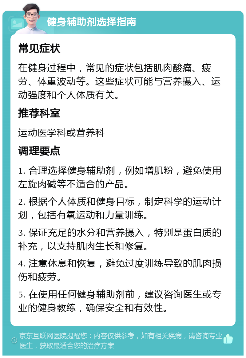 健身辅助剂选择指南 常见症状 在健身过程中，常见的症状包括肌肉酸痛、疲劳、体重波动等。这些症状可能与营养摄入、运动强度和个人体质有关。 推荐科室 运动医学科或营养科 调理要点 1. 合理选择健身辅助剂，例如增肌粉，避免使用左旋肉碱等不适合的产品。 2. 根据个人体质和健身目标，制定科学的运动计划，包括有氧运动和力量训练。 3. 保证充足的水分和营养摄入，特别是蛋白质的补充，以支持肌肉生长和修复。 4. 注意休息和恢复，避免过度训练导致的肌肉损伤和疲劳。 5. 在使用任何健身辅助剂前，建议咨询医生或专业的健身教练，确保安全和有效性。