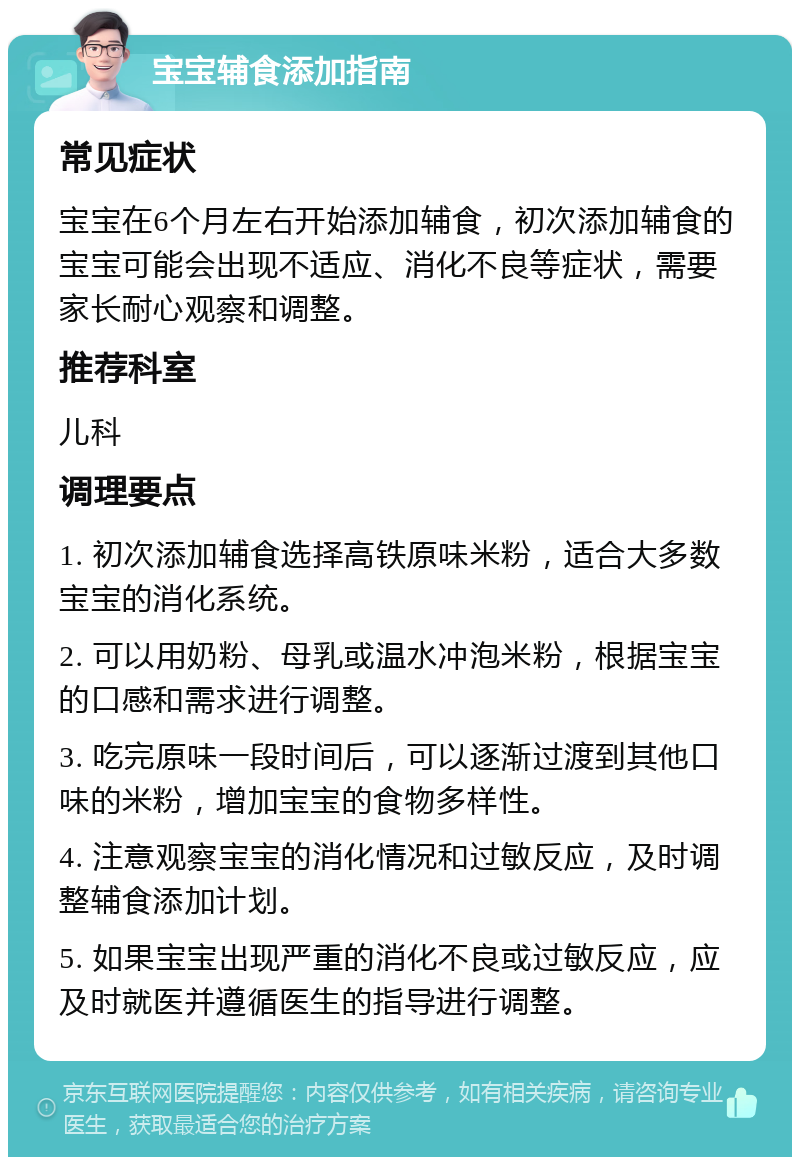 宝宝辅食添加指南 常见症状 宝宝在6个月左右开始添加辅食，初次添加辅食的宝宝可能会出现不适应、消化不良等症状，需要家长耐心观察和调整。 推荐科室 儿科 调理要点 1. 初次添加辅食选择高铁原味米粉，适合大多数宝宝的消化系统。 2. 可以用奶粉、母乳或温水冲泡米粉，根据宝宝的口感和需求进行调整。 3. 吃完原味一段时间后，可以逐渐过渡到其他口味的米粉，增加宝宝的食物多样性。 4. 注意观察宝宝的消化情况和过敏反应，及时调整辅食添加计划。 5. 如果宝宝出现严重的消化不良或过敏反应，应及时就医并遵循医生的指导进行调整。