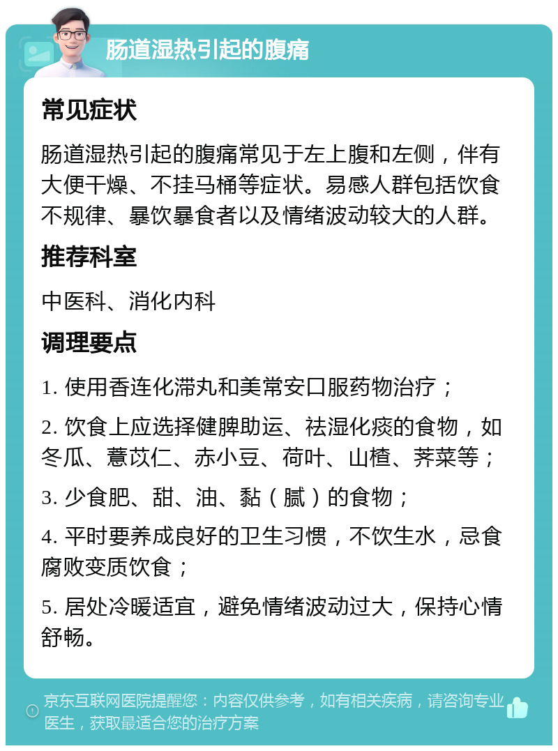 肠道湿热引起的腹痛 常见症状 肠道湿热引起的腹痛常见于左上腹和左侧，伴有大便干燥、不挂马桶等症状。易感人群包括饮食不规律、暴饮暴食者以及情绪波动较大的人群。 推荐科室 中医科、消化内科 调理要点 1. 使用香连化滞丸和美常安口服药物治疗； 2. 饮食上应选择健脾助运、祛湿化痰的食物，如冬瓜、薏苡仁、赤小豆、荷叶、山楂、荠菜等； 3. 少食肥、甜、油、黏（腻）的食物； 4. 平时要养成良好的卫生习惯，不饮生水，忌食腐败变质饮食； 5. 居处冷暖适宜，避免情绪波动过大，保持心情舒畅。