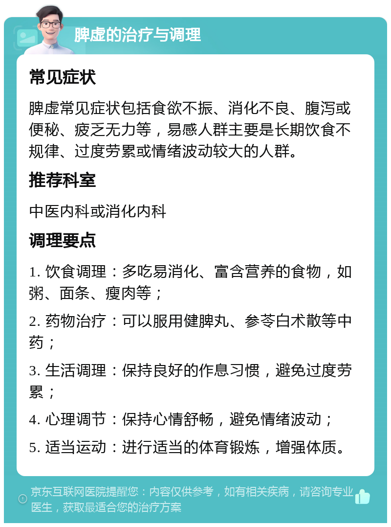 脾虚的治疗与调理 常见症状 脾虚常见症状包括食欲不振、消化不良、腹泻或便秘、疲乏无力等，易感人群主要是长期饮食不规律、过度劳累或情绪波动较大的人群。 推荐科室 中医内科或消化内科 调理要点 1. 饮食调理：多吃易消化、富含营养的食物，如粥、面条、瘦肉等； 2. 药物治疗：可以服用健脾丸、参苓白术散等中药； 3. 生活调理：保持良好的作息习惯，避免过度劳累； 4. 心理调节：保持心情舒畅，避免情绪波动； 5. 适当运动：进行适当的体育锻炼，增强体质。