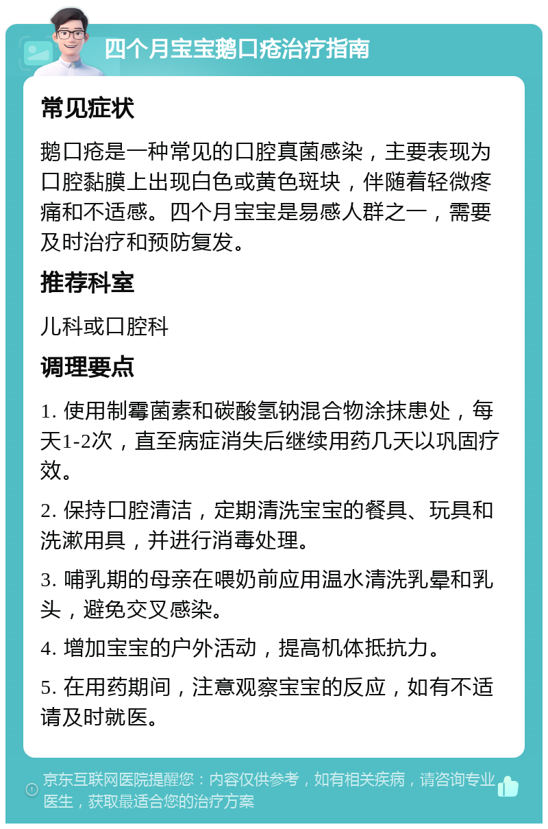 四个月宝宝鹅口疮治疗指南 常见症状 鹅口疮是一种常见的口腔真菌感染，主要表现为口腔黏膜上出现白色或黄色斑块，伴随着轻微疼痛和不适感。四个月宝宝是易感人群之一，需要及时治疗和预防复发。 推荐科室 儿科或口腔科 调理要点 1. 使用制霉菌素和碳酸氢钠混合物涂抹患处，每天1-2次，直至病症消失后继续用药几天以巩固疗效。 2. 保持口腔清洁，定期清洗宝宝的餐具、玩具和洗漱用具，并进行消毒处理。 3. 哺乳期的母亲在喂奶前应用温水清洗乳晕和乳头，避免交叉感染。 4. 增加宝宝的户外活动，提高机体抵抗力。 5. 在用药期间，注意观察宝宝的反应，如有不适请及时就医。