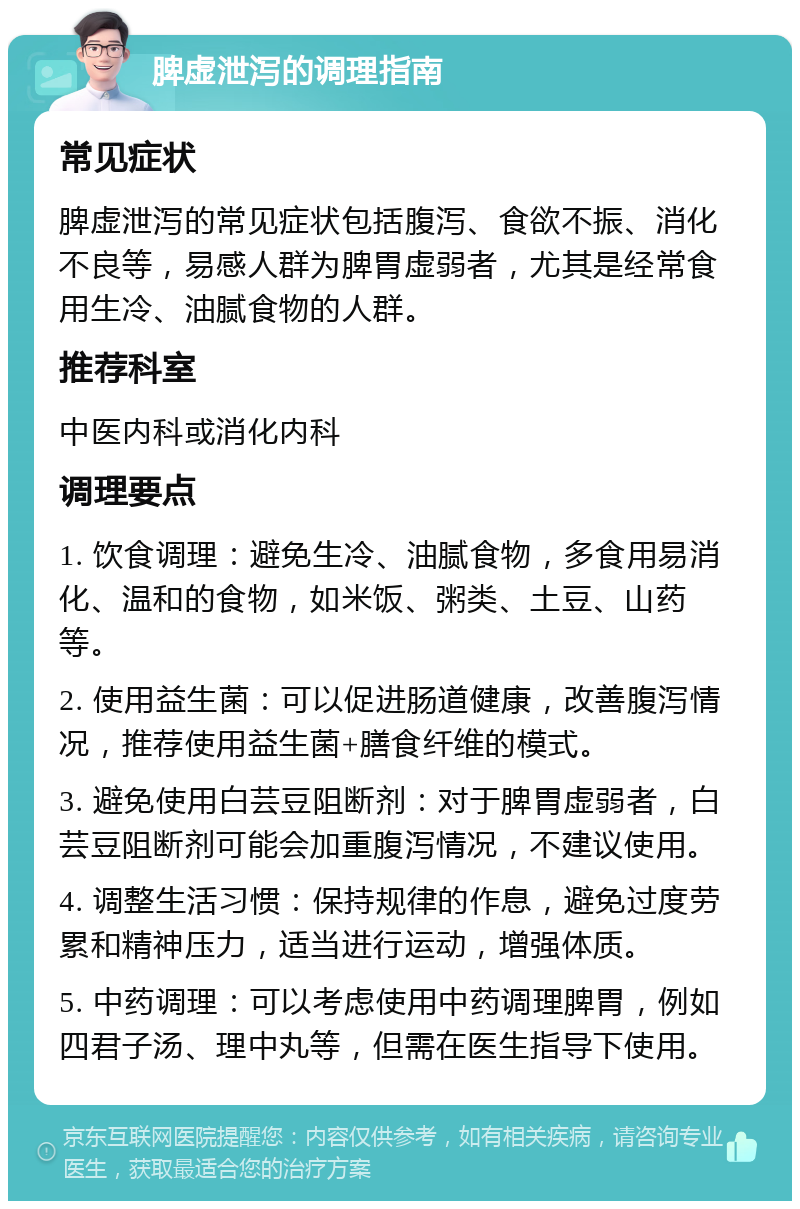 脾虚泄泻的调理指南 常见症状 脾虚泄泻的常见症状包括腹泻、食欲不振、消化不良等，易感人群为脾胃虚弱者，尤其是经常食用生冷、油腻食物的人群。 推荐科室 中医内科或消化内科 调理要点 1. 饮食调理：避免生冷、油腻食物，多食用易消化、温和的食物，如米饭、粥类、土豆、山药等。 2. 使用益生菌：可以促进肠道健康，改善腹泻情况，推荐使用益生菌+膳食纤维的模式。 3. 避免使用白芸豆阻断剂：对于脾胃虚弱者，白芸豆阻断剂可能会加重腹泻情况，不建议使用。 4. 调整生活习惯：保持规律的作息，避免过度劳累和精神压力，适当进行运动，增强体质。 5. 中药调理：可以考虑使用中药调理脾胃，例如四君子汤、理中丸等，但需在医生指导下使用。