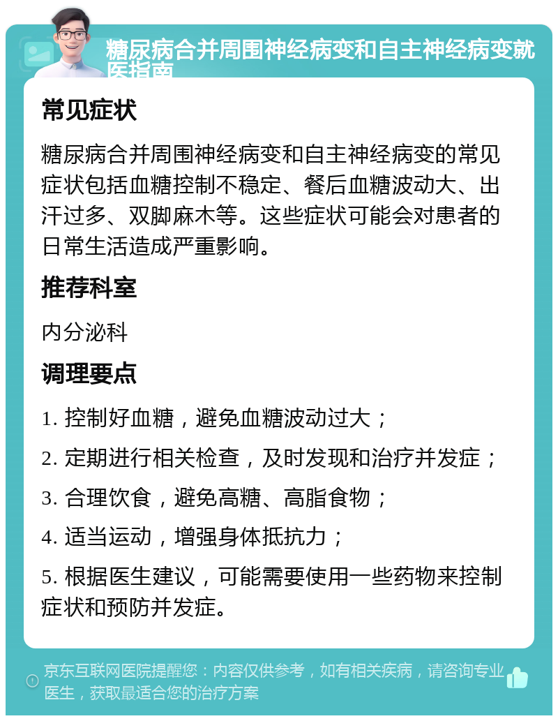 糖尿病合并周围神经病变和自主神经病变就医指南 常见症状 糖尿病合并周围神经病变和自主神经病变的常见症状包括血糖控制不稳定、餐后血糖波动大、出汗过多、双脚麻木等。这些症状可能会对患者的日常生活造成严重影响。 推荐科室 内分泌科 调理要点 1. 控制好血糖，避免血糖波动过大； 2. 定期进行相关检查，及时发现和治疗并发症； 3. 合理饮食，避免高糖、高脂食物； 4. 适当运动，增强身体抵抗力； 5. 根据医生建议，可能需要使用一些药物来控制症状和预防并发症。