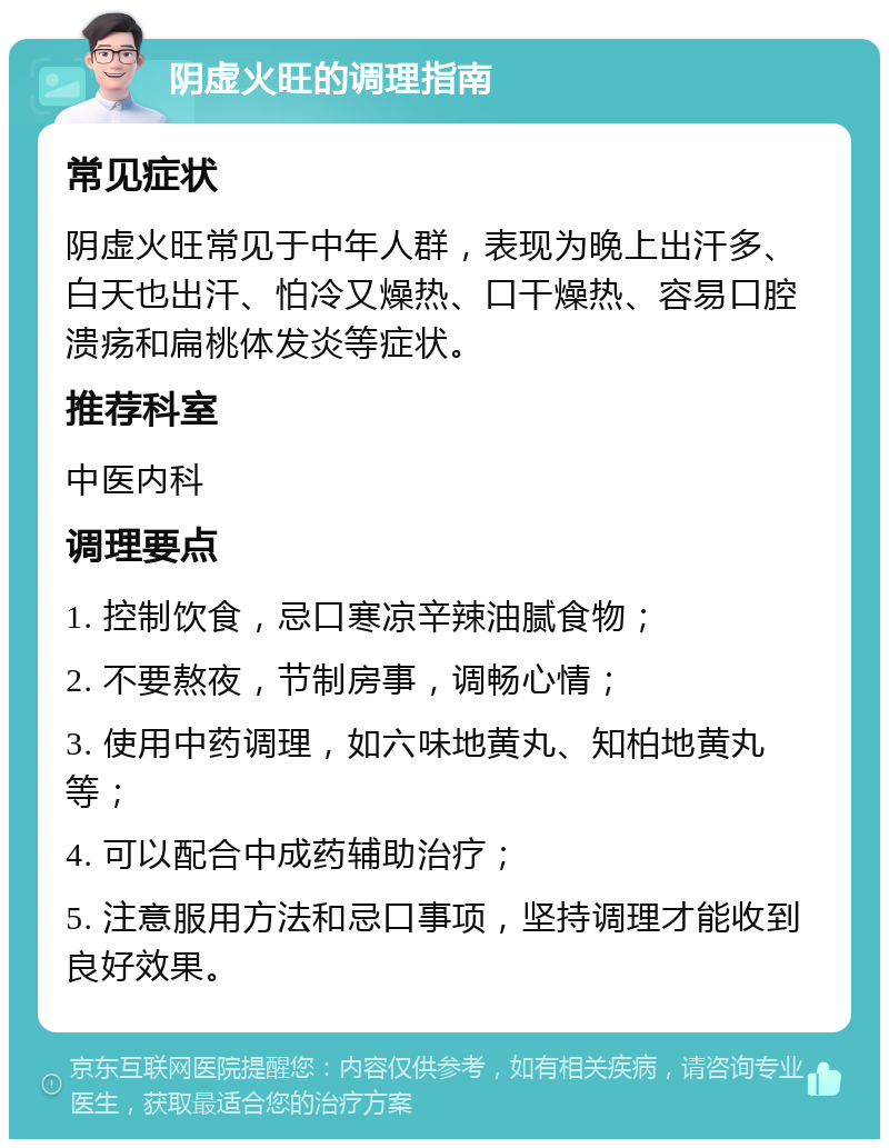 阴虚火旺的调理指南 常见症状 阴虚火旺常见于中年人群，表现为晚上出汗多、白天也出汗、怕冷又燥热、口干燥热、容易口腔溃疡和扁桃体发炎等症状。 推荐科室 中医内科 调理要点 1. 控制饮食，忌口寒凉辛辣油腻食物； 2. 不要熬夜，节制房事，调畅心情； 3. 使用中药调理，如六味地黄丸、知柏地黄丸等； 4. 可以配合中成药辅助治疗； 5. 注意服用方法和忌口事项，坚持调理才能收到良好效果。