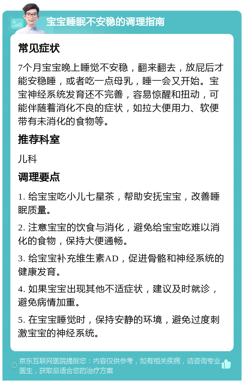 宝宝睡眠不安稳的调理指南 常见症状 7个月宝宝晚上睡觉不安稳，翻来翻去，放屁后才能安稳睡，或者吃一点母乳，睡一会又开始。宝宝神经系统发育还不完善，容易惊醒和扭动，可能伴随着消化不良的症状，如拉大便用力、软便带有未消化的食物等。 推荐科室 儿科 调理要点 1. 给宝宝吃小儿七星茶，帮助安抚宝宝，改善睡眠质量。 2. 注意宝宝的饮食与消化，避免给宝宝吃难以消化的食物，保持大便通畅。 3. 给宝宝补充维生素AD，促进骨骼和神经系统的健康发育。 4. 如果宝宝出现其他不适症状，建议及时就诊，避免病情加重。 5. 在宝宝睡觉时，保持安静的环境，避免过度刺激宝宝的神经系统。