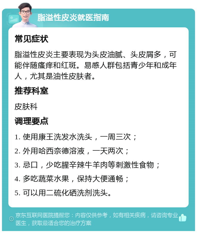 脂溢性皮炎就医指南 常见症状 脂溢性皮炎主要表现为头皮油腻、头皮屑多，可能伴随瘙痒和红斑。易感人群包括青少年和成年人，尤其是油性皮肤者。 推荐科室 皮肤科 调理要点 1. 使用康王洗发水洗头，一周三次； 2. 外用哈西奈德溶液，一天两次； 3. 忌口，少吃腥辛辣牛羊肉等刺激性食物； 4. 多吃蔬菜水果，保持大便通畅； 5. 可以用二硫化硒洗剂洗头。