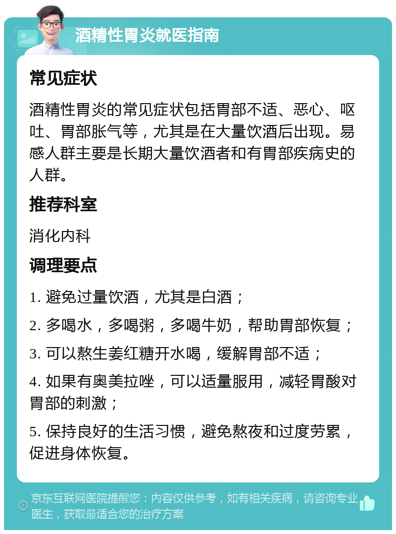 酒精性胃炎就医指南 常见症状 酒精性胃炎的常见症状包括胃部不适、恶心、呕吐、胃部胀气等，尤其是在大量饮酒后出现。易感人群主要是长期大量饮酒者和有胃部疾病史的人群。 推荐科室 消化内科 调理要点 1. 避免过量饮酒，尤其是白酒； 2. 多喝水，多喝粥，多喝牛奶，帮助胃部恢复； 3. 可以熬生姜红糖开水喝，缓解胃部不适； 4. 如果有奥美拉唑，可以适量服用，减轻胃酸对胃部的刺激； 5. 保持良好的生活习惯，避免熬夜和过度劳累，促进身体恢复。