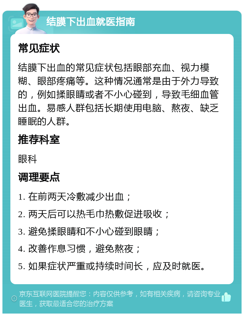 结膜下出血就医指南 常见症状 结膜下出血的常见症状包括眼部充血、视力模糊、眼部疼痛等。这种情况通常是由于外力导致的，例如揉眼睛或者不小心碰到，导致毛细血管出血。易感人群包括长期使用电脑、熬夜、缺乏睡眠的人群。 推荐科室 眼科 调理要点 1. 在前两天冷敷减少出血； 2. 两天后可以热毛巾热敷促进吸收； 3. 避免揉眼睛和不小心碰到眼睛； 4. 改善作息习惯，避免熬夜； 5. 如果症状严重或持续时间长，应及时就医。