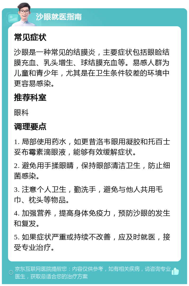 沙眼就医指南 常见症状 沙眼是一种常见的结膜炎，主要症状包括眼睑结膜充血、乳头增生、球结膜充血等。易感人群为儿童和青少年，尤其是在卫生条件较差的环境中更容易感染。 推荐科室 眼科 调理要点 1. 局部使用药水，如更昔洛韦眼用凝胶和托百士妥布霉素滴眼液，能够有效缓解症状。 2. 避免用手揉眼睛，保持眼部清洁卫生，防止细菌感染。 3. 注意个人卫生，勤洗手，避免与他人共用毛巾、枕头等物品。 4. 加强营养，提高身体免疫力，预防沙眼的发生和复发。 5. 如果症状严重或持续不改善，应及时就医，接受专业治疗。