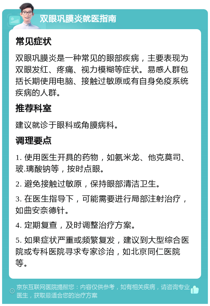 双眼巩膜炎就医指南 常见症状 双眼巩膜炎是一种常见的眼部疾病，主要表现为双眼发红、疼痛、视力模糊等症状。易感人群包括长期使用电脑、接触过敏原或有自身免疫系统疾病的人群。 推荐科室 建议就诊于眼科或角膜病科。 调理要点 1. 使用医生开具的药物，如氨米龙、他克莫司、玻.璃酸钠等，按时点眼。 2. 避免接触过敏原，保持眼部清洁卫生。 3. 在医生指导下，可能需要进行局部注射治疗，如曲安奈德针。 4. 定期复查，及时调整治疗方案。 5. 如果症状严重或频繁复发，建议到大型综合医院或专科医院寻求专家诊治，如北京同仁医院等。