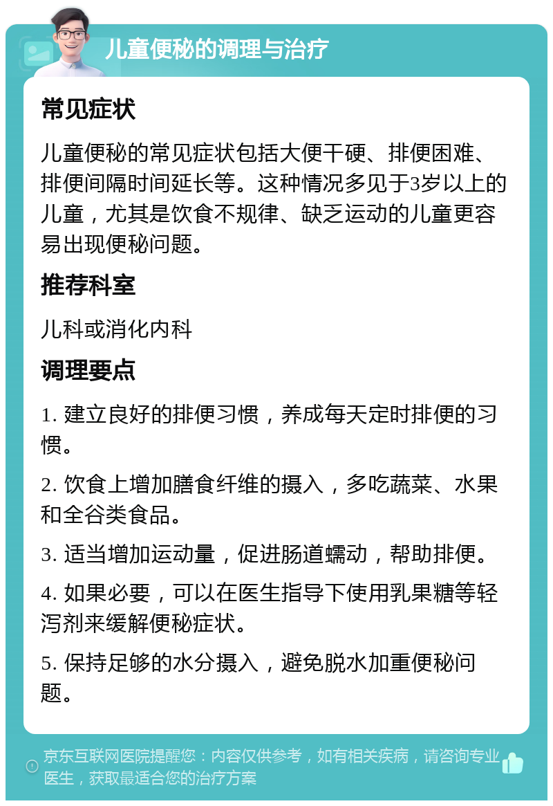 儿童便秘的调理与治疗 常见症状 儿童便秘的常见症状包括大便干硬、排便困难、排便间隔时间延长等。这种情况多见于3岁以上的儿童，尤其是饮食不规律、缺乏运动的儿童更容易出现便秘问题。 推荐科室 儿科或消化内科 调理要点 1. 建立良好的排便习惯，养成每天定时排便的习惯。 2. 饮食上增加膳食纤维的摄入，多吃蔬菜、水果和全谷类食品。 3. 适当增加运动量，促进肠道蠕动，帮助排便。 4. 如果必要，可以在医生指导下使用乳果糖等轻泻剂来缓解便秘症状。 5. 保持足够的水分摄入，避免脱水加重便秘问题。